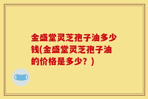 金盛堂灵芝孢子油多少钱(金盛堂灵芝孢子油的价格是多少?) 金盛堂灵芝孢子油多少钱(金盛堂灵芝孢子油的价格是多少?)
