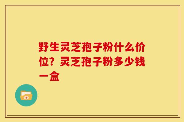 野生灵芝孢子粉什么价位?灵芝孢子粉多少钱一盒 野生灵芝孢子粉什么价位?灵芝孢子粉多少钱一盒