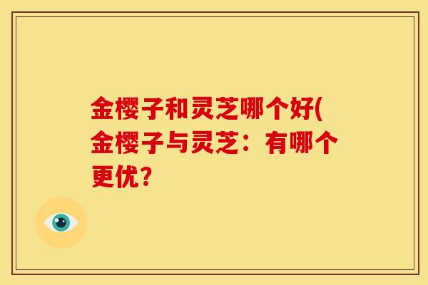 金樱子和灵芝哪个好(金樱子与灵芝:有哪个更优? 金樱子和灵芝哪个好(金樱子与灵芝:有哪个更优?