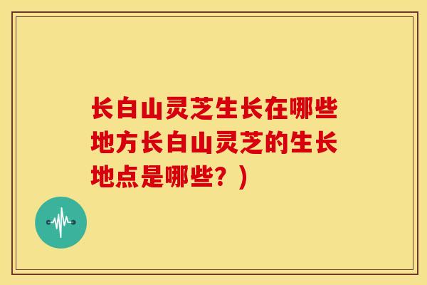 长白山灵芝生长在哪些地方长白山灵芝的生长地点是哪些?) 长白山灵芝生长在哪些地方长白山灵芝的生长地点是哪些?)