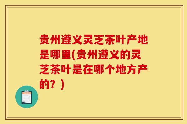 贵州遵义灵芝茶叶产地是哪里(贵州遵义的灵芝茶叶是在哪个地方产的?) 贵州遵义灵芝茶叶产地是哪里(贵州遵义的灵芝茶叶是在哪个地方产的?)