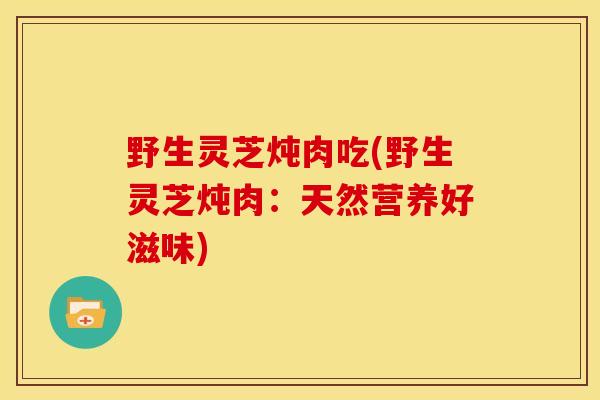 野生灵芝炖肉吃(野生灵芝炖肉:天然营养好滋味) 野生灵芝炖肉吃(野生灵芝炖肉:天然营养好滋味)