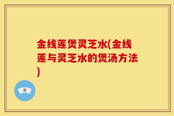 金线莲煲灵芝水(金线莲与灵芝水的煲汤方法) 金线莲煲灵芝水(金线莲与灵芝水的煲汤方法)