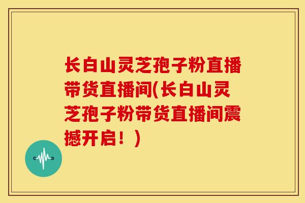 长白山灵芝孢子粉直播带货直播间(长白山灵芝孢子粉带货直播间震撼开启!) 长白山灵芝孢子粉直播带货直播间(长白山灵芝孢子粉带货直播间震撼开启!)