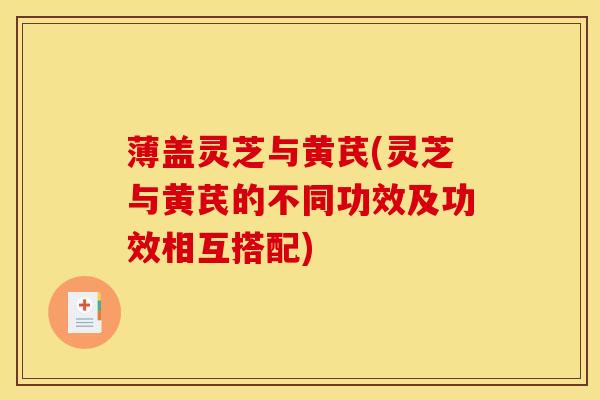 薄盖灵芝与黄芪(灵芝与黄芪的不同功效及功效相互搭配) 薄盖灵芝与黄芪(灵芝与黄芪的不同功效及功效相互搭配)
