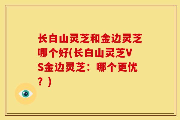 长白山灵芝和金边灵芝哪个好(长白山灵芝VS金边灵芝:哪个更优?) 长白山灵芝和金边灵芝哪个好(长白山灵芝VS金边灵芝:哪个更优?)