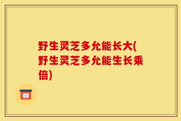 野生灵芝多允能长大(野生灵芝多允能生长乘倍) 野生灵芝多允能长大(野生灵芝多允能生长乘倍)