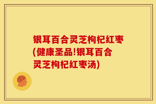 银耳百合灵芝枸杞红枣(健康圣品!银耳百合灵芝枸杞红枣汤) 银耳百合灵芝枸杞红枣(健康圣品!银耳百合灵芝枸杞红枣汤)