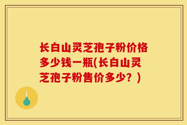 长白山灵芝孢子粉价格多少钱一瓶(长白山灵芝孢子粉售价多少?) 长白山灵芝孢子粉价格多少钱一瓶(长白山灵芝孢子粉售价多少?)