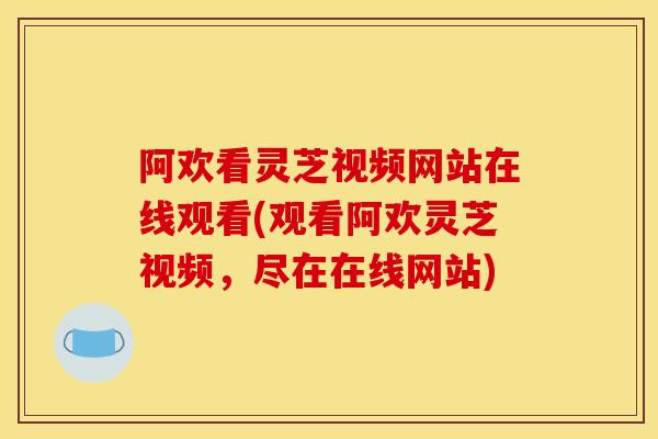 阿欢看灵芝视频网站在线观看(观看阿欢灵芝视频,尽在在线网站) 阿欢看灵芝视频网站在线观看(观看阿欢灵芝视频,尽在在线网站)