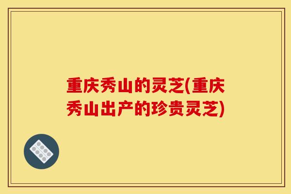 重庆秀山的灵芝(重庆秀山出产的珍贵灵芝) 重庆秀山的灵芝(重庆秀山出产的珍贵灵芝)
