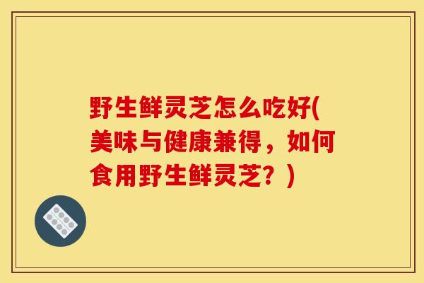 野生鲜灵芝怎么吃好(美味与健康兼得,如何食用野生鲜灵芝?) 野生鲜灵芝怎么吃好(美味与健康兼得,如何食用野生鲜灵芝?)