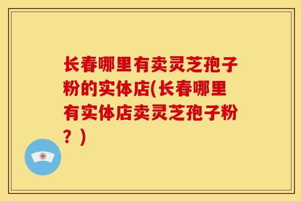 长春哪里有卖灵芝孢子粉的实体店(长春哪里有实体店卖灵芝孢子粉?) 长春哪里有卖灵芝孢子粉的实体店(长春哪里有实体店卖灵芝孢子粉?)