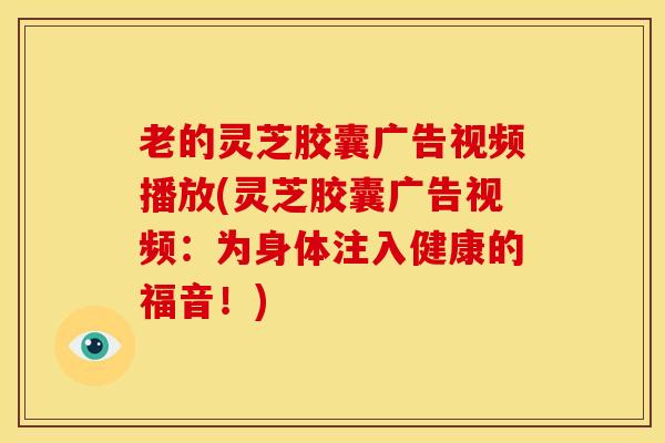 老的灵芝胶囊广告视频播放(灵芝胶囊广告视频:为身体注入健康的福音!) 老的灵芝胶囊广告视频播放(灵芝胶囊广告视频:为身体注入健康的福音!)