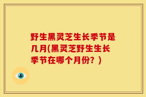 野生黑灵芝生长季节是几月(黑灵芝野生生长季节在哪个月份?) 野生黑灵芝生长季节是几月(黑灵芝野生生长季节在哪个月份?)
