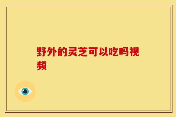 野外的灵芝可以吃吗视频 野外的灵芝可以吃吗视频