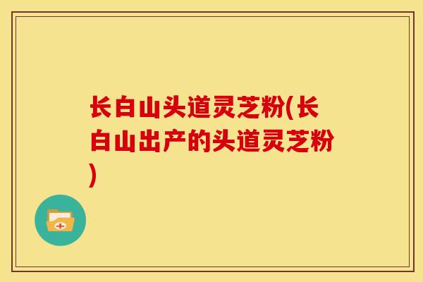 长白山头道灵芝粉(长白山出产的头道灵芝粉) 长白山头道灵芝粉(长白山出产的头道灵芝粉)