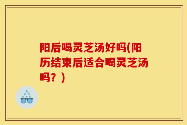 阳后喝灵芝汤好吗(阳历结束后适合喝灵芝汤吗？)