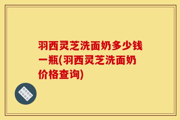 羽西灵芝洗面奶多少钱一瓶(羽西灵芝洗面奶价格查询) 羽西灵芝洗面奶多少钱一瓶(羽西灵芝洗面奶价格查询)