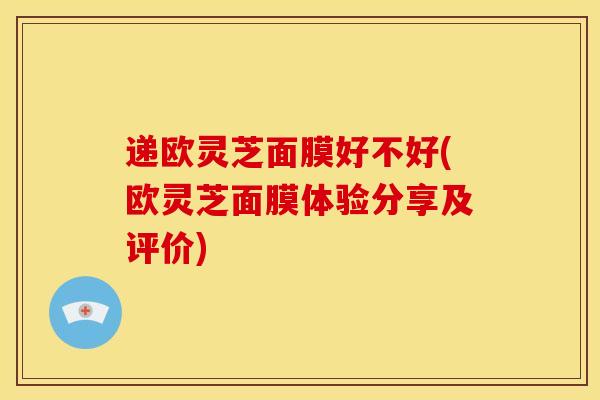 递欧灵芝面膜好不好(欧灵芝面膜体验分享及评价)