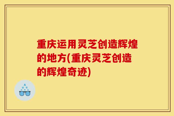 重庆运用灵芝创造辉煌的地方(重庆灵芝创造的辉煌奇迹)