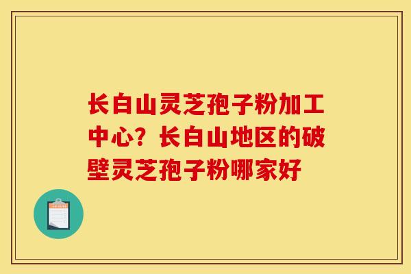 长白山灵芝孢子粉加工中心？长白山地区的破壁灵芝孢子粉哪家好