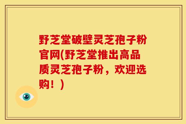 野芝堂破壁灵芝孢子粉官网(野芝堂推出高品质灵芝孢子粉,欢迎选购!) 野芝堂破壁灵芝孢子粉官网(野芝堂推出高品质灵芝孢子粉,欢迎选购!)