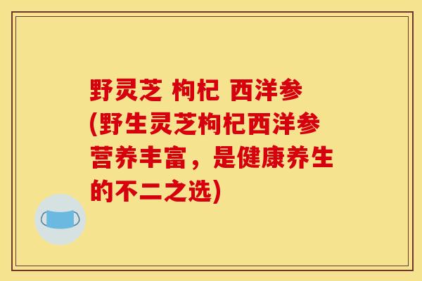 野灵芝 枸杞 西洋参(野生灵芝枸杞西洋参营养丰富，是健康养生的不二之选)