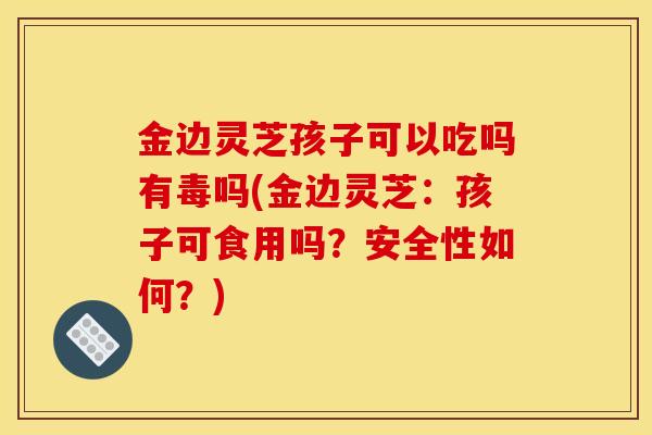 金边灵芝孩子可以吃吗有毒吗(金边灵芝：孩子可食用吗？安全性如何？)