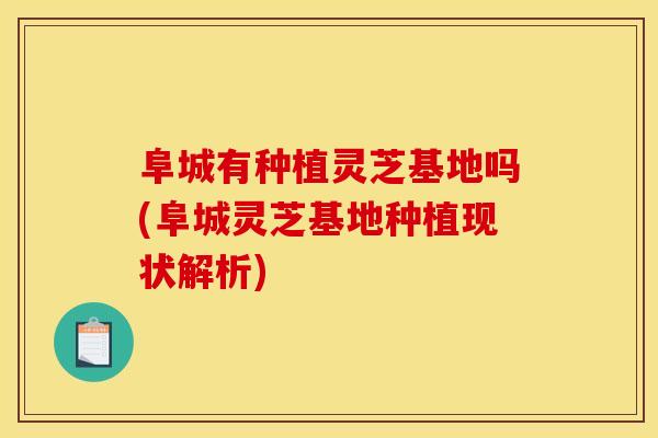 阜城有种植灵芝基地吗(阜城灵芝基地种植现状解析)