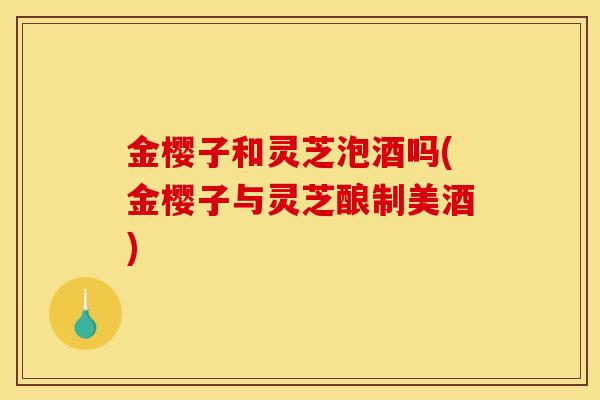 金樱子和灵芝泡酒吗(金樱子与灵芝酿制美酒) 金樱子和灵芝泡酒吗(金樱子与灵芝酿制美酒)