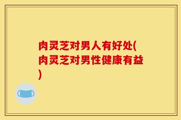肉灵芝对男人有好处(肉灵芝对男性健康有益) 肉灵芝对男人有好处(肉灵芝对男性健康有益)