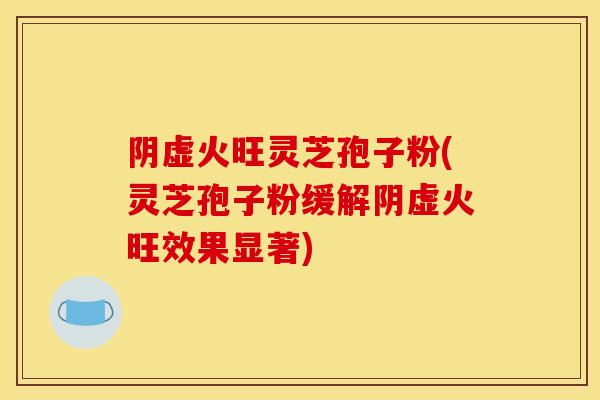 阴虚火旺灵芝孢子粉(灵芝孢子粉缓解阴虚火旺效果显著)