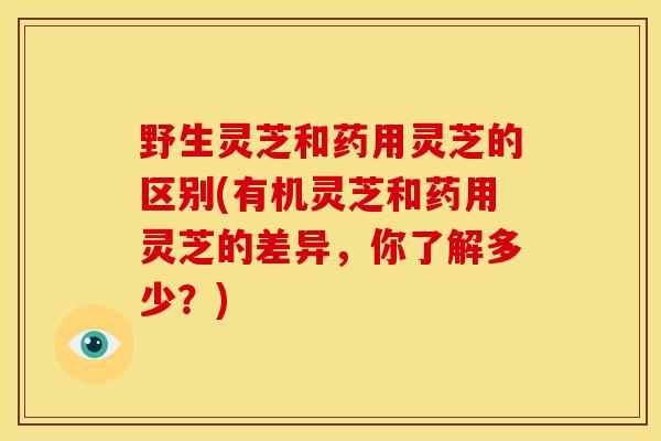 野生灵芝和药用灵芝的区别(有机灵芝和药用灵芝的差异，你了解多少？)