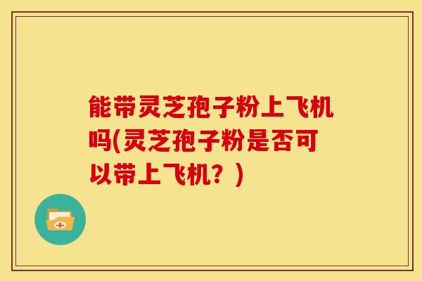 能带灵芝孢子粉上飞机吗(灵芝孢子粉是否可以带上飞机?) 能带灵芝孢子粉上飞机吗(灵芝孢子粉是否可以带上飞机?)