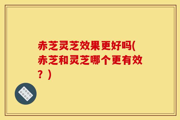 赤芝灵芝效果更好吗(赤芝和灵芝哪个更有效?) 赤芝灵芝效果更好吗(赤芝和灵芝哪个更有效?)