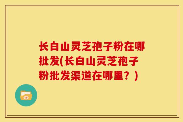 长白山灵芝孢子粉在哪批发(长白山灵芝孢子粉批发渠道在哪里？)