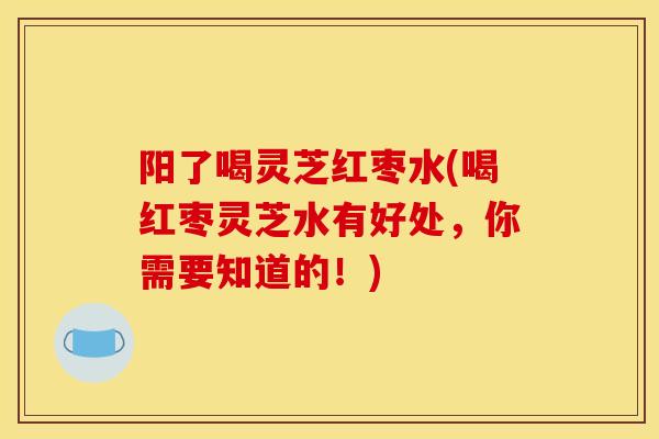 阳了喝灵芝红枣水(喝红枣灵芝水有好处,你需要知道的!) 阳了喝灵芝红枣水(喝红枣灵芝水有好处,你需要知道的!)