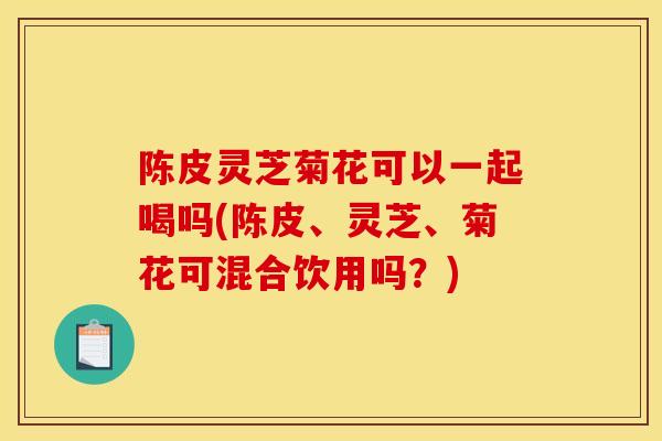 陈皮灵芝菊花可以一起喝吗(陈皮、灵芝、菊花可混合饮用吗?) 陈皮灵芝菊花可以一起喝吗(陈皮、灵芝、菊花可混合饮用吗?)