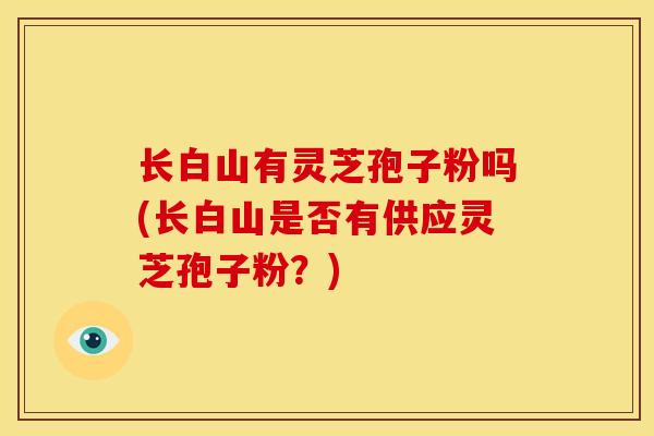 长白山有灵芝孢子粉吗(长白山是否有供应灵芝孢子粉？)