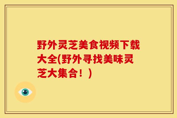 野外灵芝美食视频下载大全(野外寻找美味灵芝大集合!) 野外灵芝美食视频下载大全(野外寻找美味灵芝大集合!)