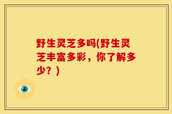 野生灵芝多吗(野生灵芝丰富多彩,你了解多少?) 野生灵芝多吗(野生灵芝丰富多彩,你了解多少?)