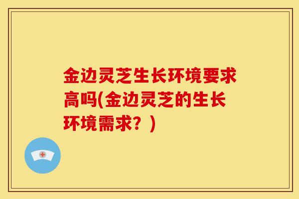 金边灵芝生长环境要求高吗(金边灵芝的生长环境需求?) 金边灵芝生长环境要求高吗(金边灵芝的生长环境需求?)