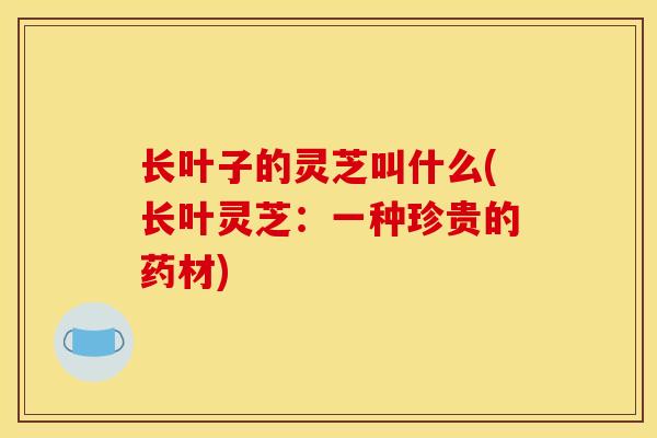 长叶子的灵芝叫什么(长叶灵芝：一种珍贵的药材)