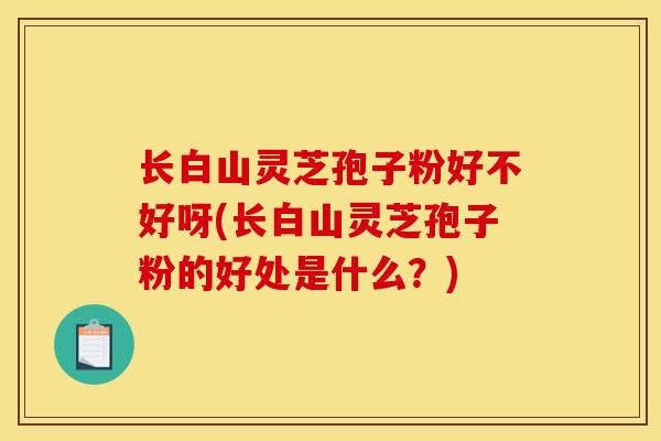 长白山灵芝孢子粉好不好呀(长白山灵芝孢子粉的好处是什么?) 长白山灵芝孢子粉好不好呀(长白山灵芝孢子粉的好处是什么?)