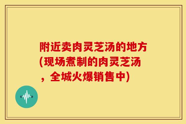 附近卖肉灵芝汤的地方(现场煮制的肉灵芝汤,全城火爆销售中) 附近卖肉灵芝汤的地方(现场煮制的肉灵芝汤,全城火爆销售中)