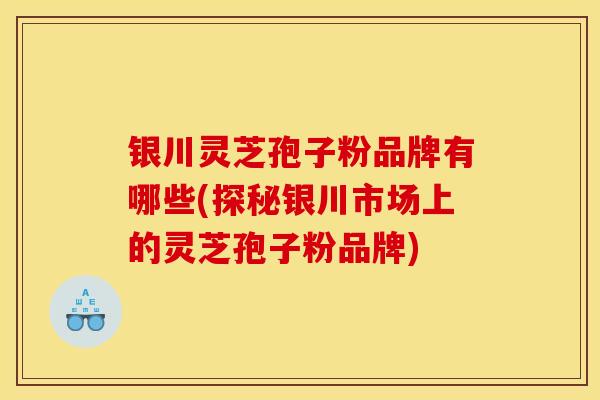 银川灵芝孢子粉品牌有哪些(探秘银川市场上的灵芝孢子粉品牌) 银川灵芝孢子粉品牌有哪些(探秘银川市场上的灵芝孢子粉品牌)