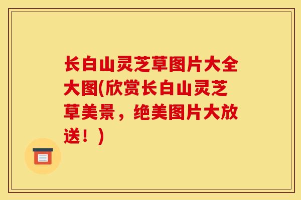 长白山灵芝草图片大全大图(欣赏长白山灵芝草美景，绝美图片大放送！)