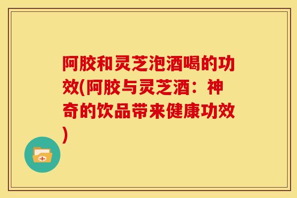 阿胶和灵芝泡酒喝的功效(阿胶与灵芝酒：神奇的饮品带来健康功效)