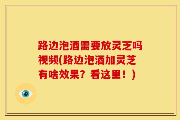 路边泡酒需要放灵芝吗视频(路边泡酒加灵芝有啥效果？看这里！)